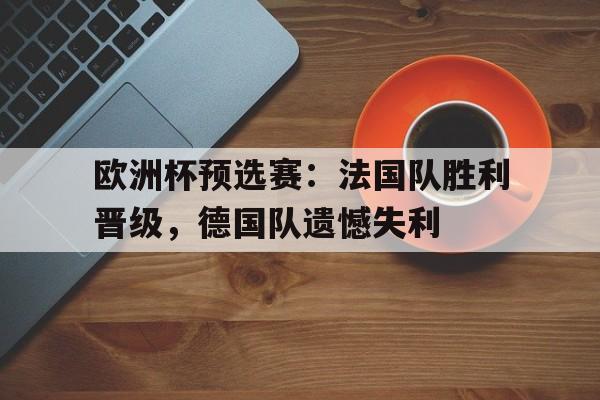 欧洲杯预选赛：法国队胜利晋级，德国队遗憾失利(欧洲杯预选赛法国队胜利晋级,德国队遗憾失利了)
